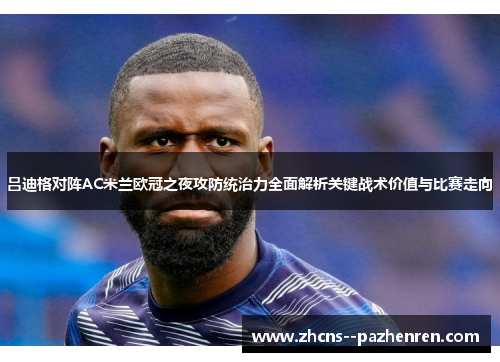吕迪格对阵AC米兰欧冠之夜攻防统治力全面解析关键战术价值与比赛走向