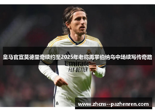 皇马官宣莫德里奇续约至2025年老将再掌伯纳乌中场续写传奇路