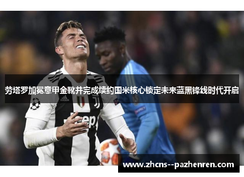 劳塔罗加冕意甲金靴并完成续约国米核心锁定未来蓝黑锋线时代开启